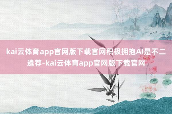 kai云体育app官网版下载官网积极拥抱AI是不二遴荐-kai云体育app官网版下载官网