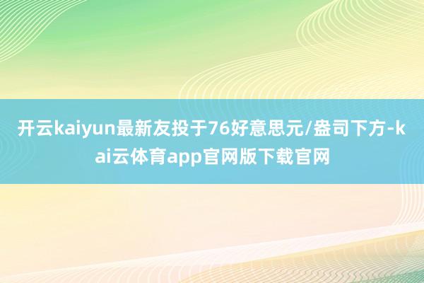 开云kaiyun最新友投于76好意思元/盎司下方-kai云体育app官网版下载官网