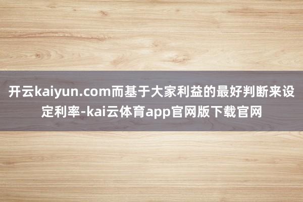 开云kaiyun.com而基于大家利益的最好判断来设定利率-kai云体育app官网版下载官网