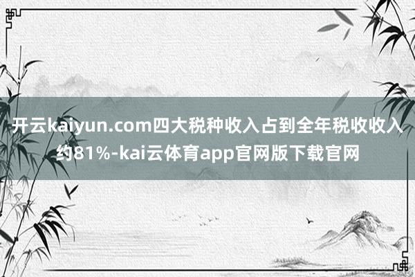 开云kaiyun.com四大税种收入占到全年税收收入约81%-kai云体育app官网版下载官网